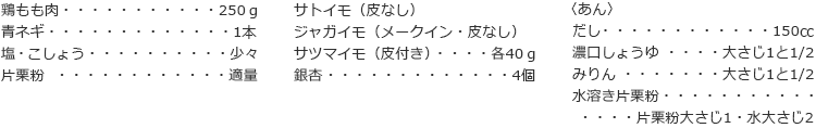 鶏もも肉　250ｇ
青ネギ　1本
塩・こしょう　少々
片栗粉　適量
サトイモ（皮なし）
ジャガイモ（メークイン・皮なし）
サツマイモ（皮付き） 各40ｇ
銀杏　4個

〈あん〉
だし　150㏄
濃口しょうゆ　大さじ1と1/2
みりん　大さじ1と1/2
水溶き片栗粉　片栗粉大さじ1・水大さじ2