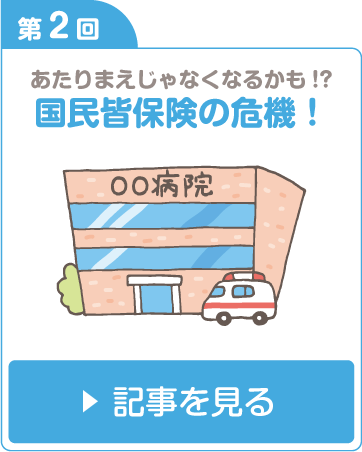 第2回 あたりまえじゃなくなるかも！？国民皆保険の危機！ 記事を見る