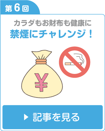 第6回 カラダもお財布も健康に　禁煙にチャレンジ！ 記事を見る