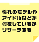 憧れのモデルやアイドルなどが何をしているかリサーチする